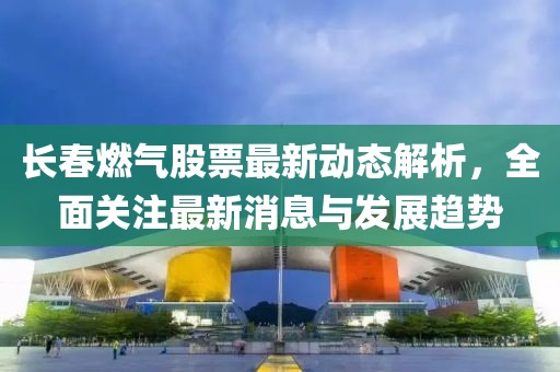 長春燃氣股票最新動態(tài)解析，全面關注最新消息與發(fā)展趨勢