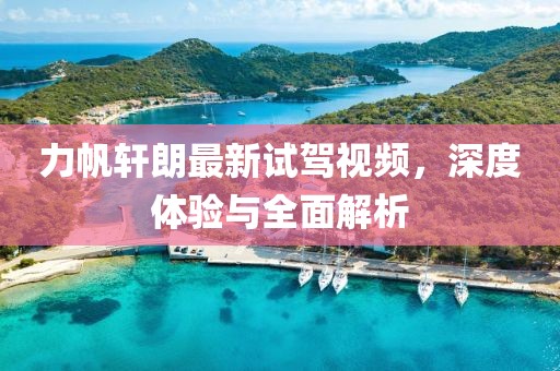 力帆軒朗最新試駕視頻，深度體驗與全面解析