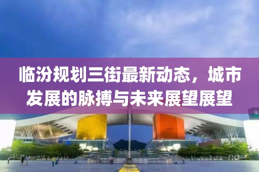 臨汾規(guī)劃三街最新動態(tài)，城市發(fā)展的脈搏與未來展望展望