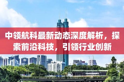 中領(lǐng)航科最新動(dòng)態(tài)深度解析，探索前沿科技，引領(lǐng)行業(yè)創(chuàng)新