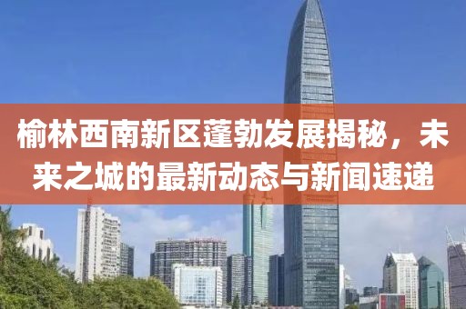 榆林西南新區(qū)蓬勃發(fā)展揭秘，未來之城的最新動態(tài)與新聞速遞