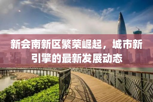 新會南新區(qū)繁榮崛起，城市新引擎的最新發(fā)展動態(tài)