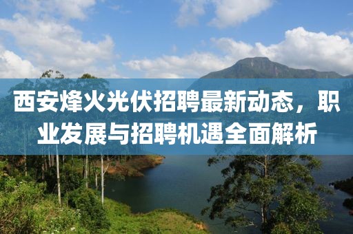 西安烽火光伏招聘最新動態(tài)，職業(yè)發(fā)展與招聘機(jī)遇全面解析