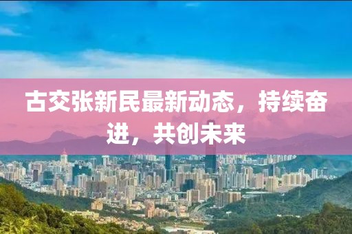 古交張新民最新動態(tài)，持續(xù)奮進，共創(chuàng)未來