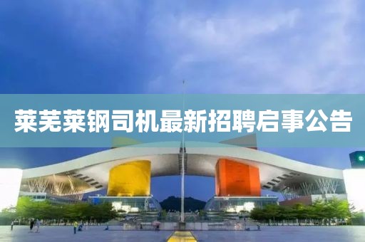萊蕪萊鋼司機最新招聘啟事公告