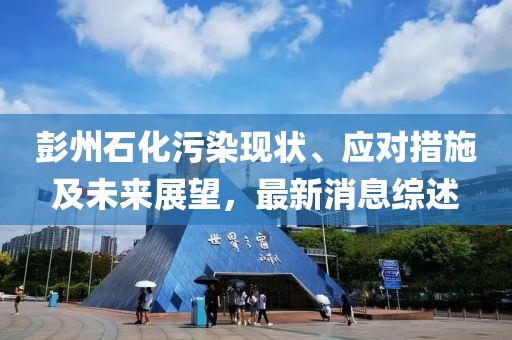 彭州石化污染現(xiàn)狀、應對措施及未來展望，最新消息綜述
