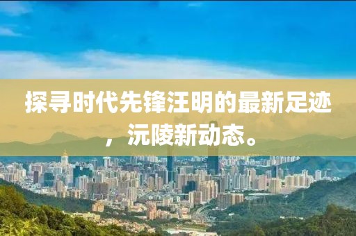 探尋時代先鋒汪明的最新足跡，沅陵新動態(tài)。