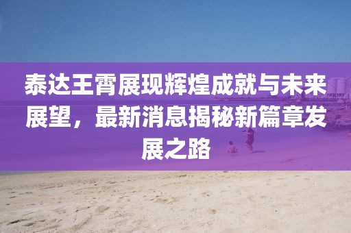 泰達王霄展現(xiàn)輝煌成就與未來展望，最新消息揭秘新篇章發(fā)展之路