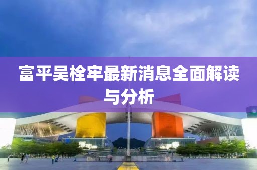 富平吳栓牢最新消息全面解讀與分析