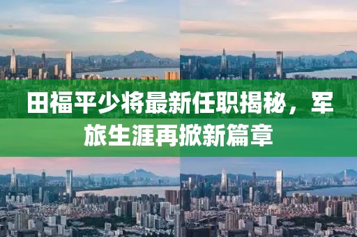 田福平少將最新任職揭秘，軍旅生涯再掀新篇章