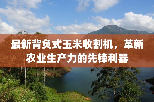 最新背負式玉米收割機，革新農(nóng)業(yè)生產(chǎn)力的先鋒利器