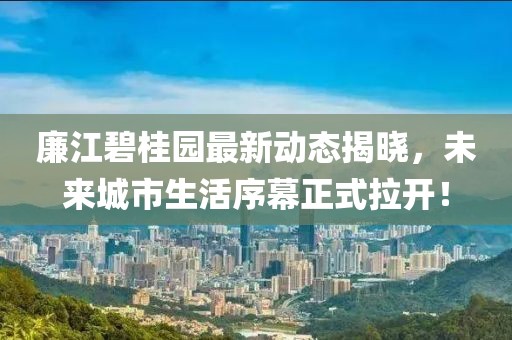 廉江碧桂園最新動態(tài)揭曉，未來城市生活序幕正式拉開！