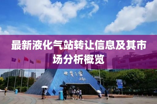 最新液化氣站轉(zhuǎn)讓信息及其市場分析概覽
