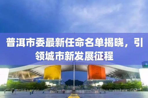 普洱市委最新任命名單揭曉，引領(lǐng)城市新發(fā)展征程