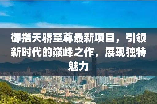 御指天驕至尊最新項目，引領(lǐng)新時代的巔峰之作，展現(xiàn)獨特魅力