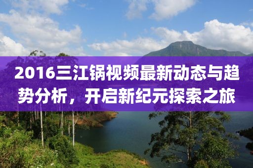 2016三江鍋視頻最新動態(tài)與趨勢分析，開啟新紀元探索之旅