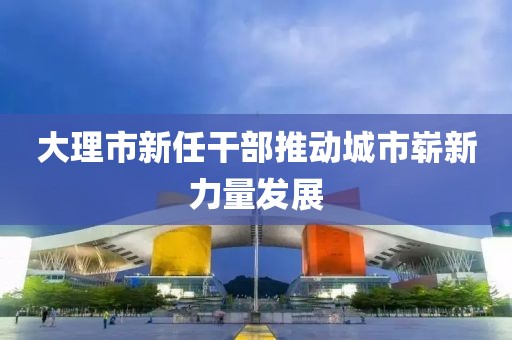 大理市新任干部推動城市嶄新力量發(fā)展