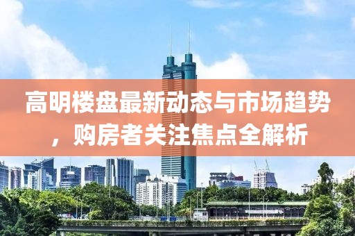 高明樓盤最新動態(tài)與市場趨勢，購房者關(guān)注焦點全解析