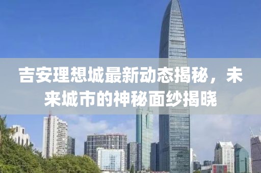 吉安理想城最新動態(tài)揭秘，未來城市的神秘面紗揭曉