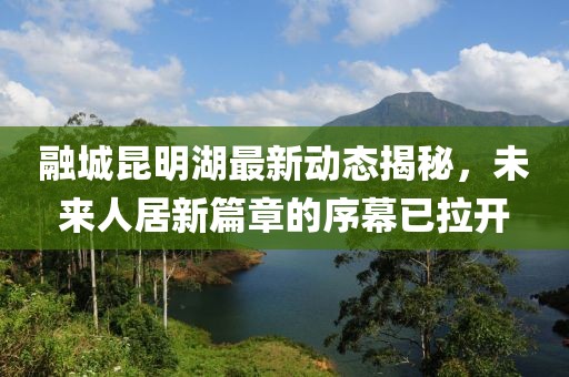 融城昆明湖最新動態(tài)揭秘，未來人居新篇章的序幕已拉開