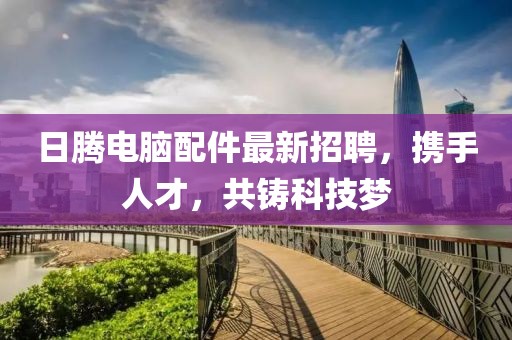 日騰電腦配件最新招聘，攜手人才，共鑄科技夢