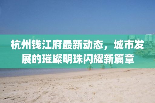 杭州錢江府最新動態(tài)，城市發(fā)展的璀璨明珠閃耀新篇章