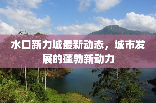 水口新力城最新動態(tài)，城市發(fā)展的蓬勃新動力
