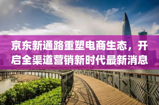 京東新通路重塑電商生態(tài)，開啟全渠道營銷新時代最新消息