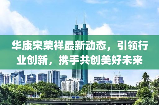 華康宋榮祥最新動態(tài)，引領(lǐng)行業(yè)創(chuàng)新，攜手共創(chuàng)美好未來