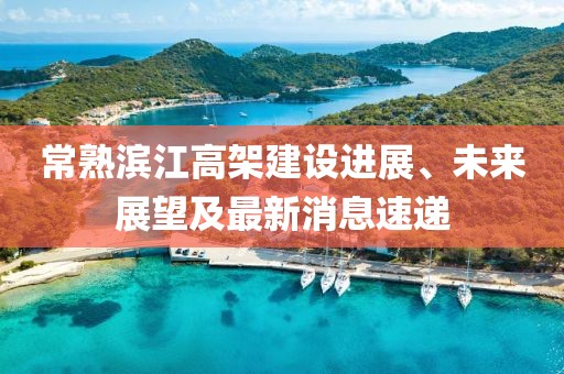 常熟濱江高架建設(shè)進(jìn)展、未來(lái)展望及最新消息速遞