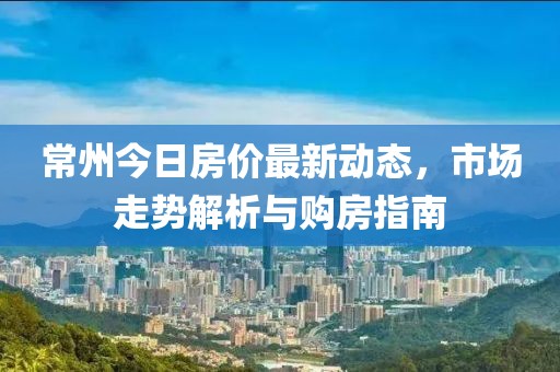 常州今日房?jī)r(jià)最新動(dòng)態(tài)，市場(chǎng)走勢(shì)解析與購(gòu)房指南