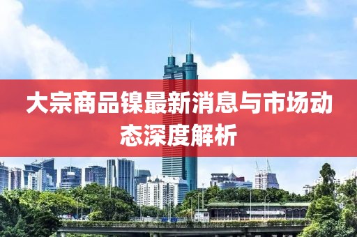 大宗商品鎳最新消息與市場動態(tài)深度解析
