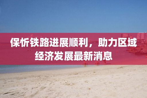 保忻鐵路進(jìn)展順利，助力區(qū)域經(jīng)濟(jì)發(fā)展最新消息
