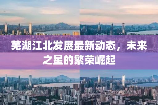 蕪湖江北發(fā)展最新動(dòng)態(tài)，未來(lái)之星的繁榮崛起