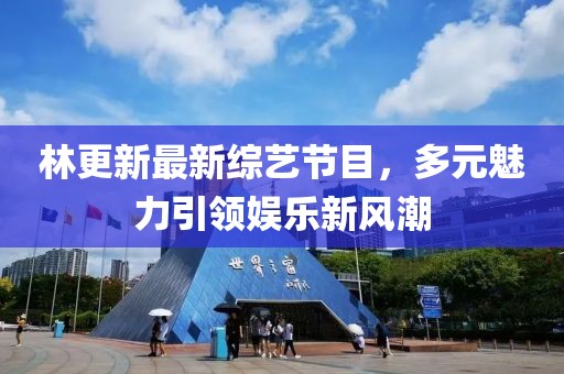林更新最新綜藝節(jié)目，多元魅力引領(lǐng)娛樂(lè)新風(fēng)潮