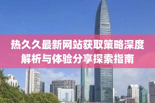 熱久久最新網(wǎng)站獲取策略深度解析與體驗分享探索指南