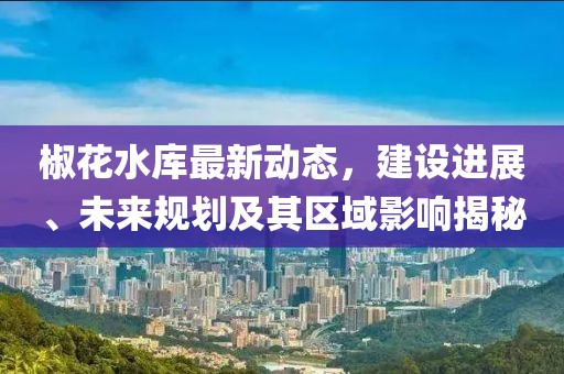 椒花水庫最新動態(tài)，建設(shè)進展、未來規(guī)劃及其區(qū)域影響揭秘