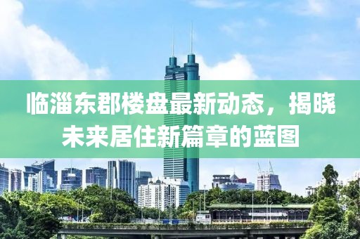 臨淄東郡樓盤最新動(dòng)態(tài)，揭曉未來居住新篇章的藍(lán)圖