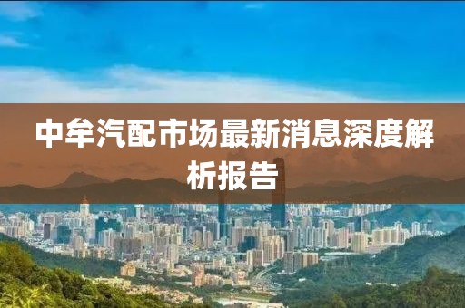 中牟汽配市場最新消息深度解析報(bào)告