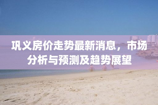 鞏義房價(jià)走勢最新消息，市場分析與預(yù)測及趨勢展望