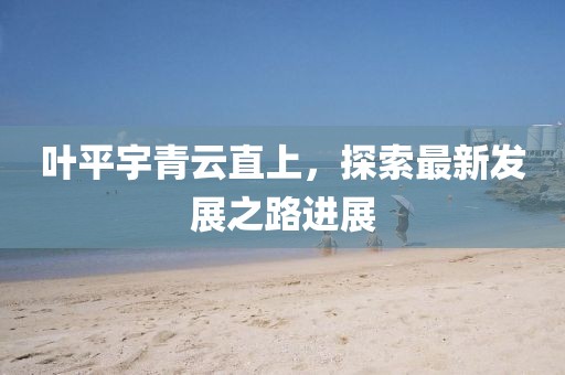 葉平宇青云直上，探索最新發(fā)展之路進(jìn)展