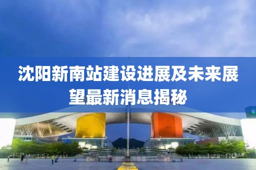 沈陽新南站建設(shè)進(jìn)展及未來展望最新消息揭秘