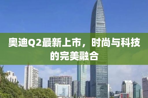 奧迪Q2最新上市，時尚與科技的完美融合