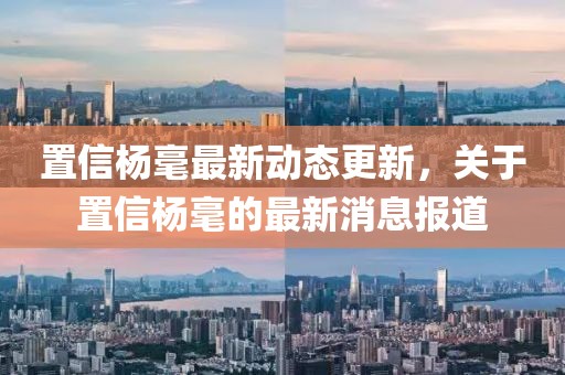 置信楊毫最新動(dòng)態(tài)更新，關(guān)于置信楊毫的最新消息報(bào)道