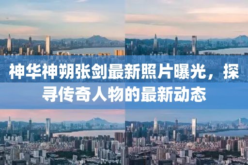 神華神朔張劍最新照片曝光，探尋傳奇人物的最新動態(tài)
