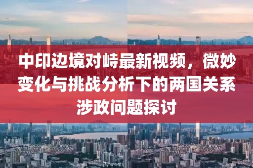 中印邊境對(duì)峙最新視頻，微妙變化與挑戰(zhàn)分析下的兩國(guó)關(guān)系涉政問(wèn)題探討