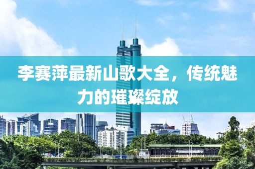 李賽萍最新山歌大全，傳統(tǒng)魅力的璀璨綻放