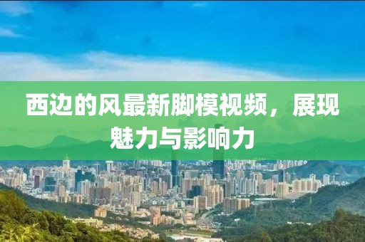 西邊的風最新腳模視頻，展現(xiàn)魅力與影響力