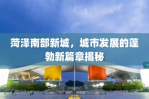菏澤南部新城，城市發(fā)展的蓬勃新篇章揭秘