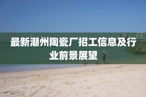 最新潮州陶瓷廠招工信息及行業(yè)前景展望